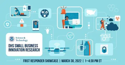 DHS Science & Technology seal - DHS Small Business Innovation Research - First Responders Showcase | March 30, 2022 | 1-4:30 p.m. ET | graphic contains images relating to first responders such as radios, unmanned aerial systems, firefighters with chemical sensors, map of United States, mobile phone, building, medical response with battery power pack, etc.