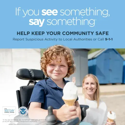 If you see something, say something. Help keep your community safe. Report suspicious activity to Local Authorities or call 9-1-1. Young kid in a wheelchair holding an ice cream cone and smiling. If You See Something, Say Something Logo. U.S. Department of Homeland Security Seal. “If You See Something, Say Something” used with permission of the NY Metropolitan Authority.