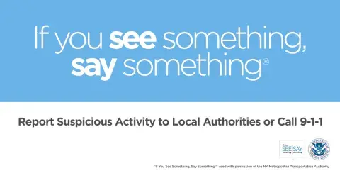 If you see something, say something. Report suspicious activity to Local Authorities or call 9-1-1. If You See Something, Say Something Logo. U.S. Department of Homeland Security Seal. “If You See Something, Say Something” used with permission of the NY Metropolitan Authority.