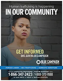 African American woman stands in front of gray brick wall. Human trafficking is happening in our community. Get informed. DHS.gov/bluecampaign. Blue campaign logo. One Voice. One MIssion. End Human Trafficking (TM). Forced Labor | Sex Trafficking | Domestic Servitude. Report suspected trafficking to `-866-347-2423. Victim support call 1-888-373-7888 or text INFO or HELP to BeFree (233733)