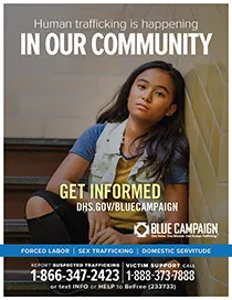Young girl sits in front of a white brick wall. Human trafficking is happening in our community. Get informed. DHS.gov/bluecampaign. Blue campaign logo. One Voice. One MIssion. End Human Trafficking (TM). Forced Labor | Sex Trafficking | Domestic Servitude. Report suspected trafficking to 1-866-347-2423. Victim support call 1-888-373-7888 or text INFO or HELP to BeFree (233733)