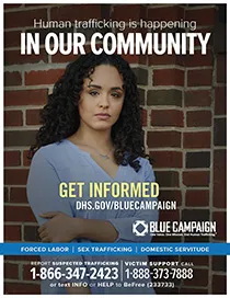 Young woman stands in front of brick wall. Human trafficking is happening in our community. Get informed. DHS.gov/bluecampaign. Blue campaign logo. One Voice. One MIssion. End Human Trafficking (TM). Forced Labor | Sex Trafficking | Domestic Servitude. Report suspected trafficking to 1-866-347-2423. Victim support call 1-888-373-7888 or text INFO or HELP to BeFree (233733)