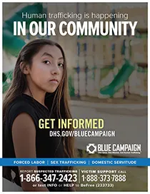 Young girl stands in front of an empty street. Human trafficking is happening in our community. Get informed. DHS.gov/bluecampaign. Blue campaign logo. One Voice. One MIssion. End Human Trafficking (TM). Forced Labor | Sex Trafficking | Domestic Servitude. Report suspected trafficking to 1-866-347-2423. Victim support call 1-888-373-7888 or text INFO or HELP to BeFree (233733)