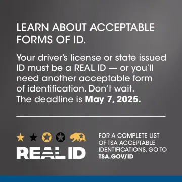 Learn About Acceptable Froms of ID. Your driver's license or state issued ID must be a REAL ID - or you'll need another acceptable form of identification. Don't wait. The Deadline is May 7, 2025. For a complete list of TSA acceptable identification, go to tsa.gov/id